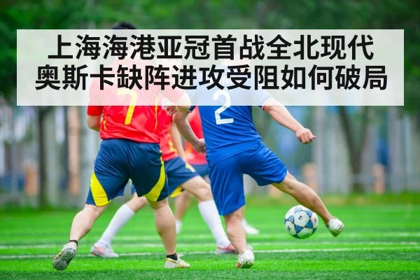 上海海港亚冠首战全北现代 奥斯卡缺阵进攻受阻如何破局