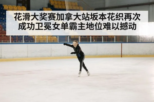 花滑大奖赛加拿大站坂本花织再次成功卫冕女单霸主地位难以撼动